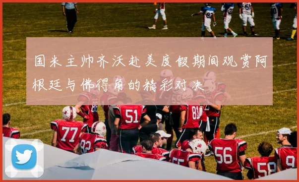 国米主帅齐沃赴美度假期间观赏阿根廷与佛得角的精彩对决