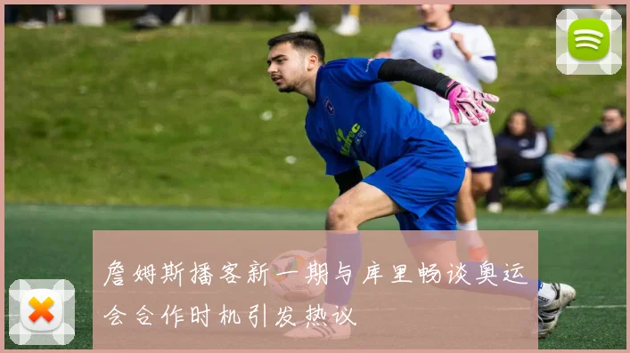 詹姆斯播客新一期与库里畅谈奥运会合作时机引发热议