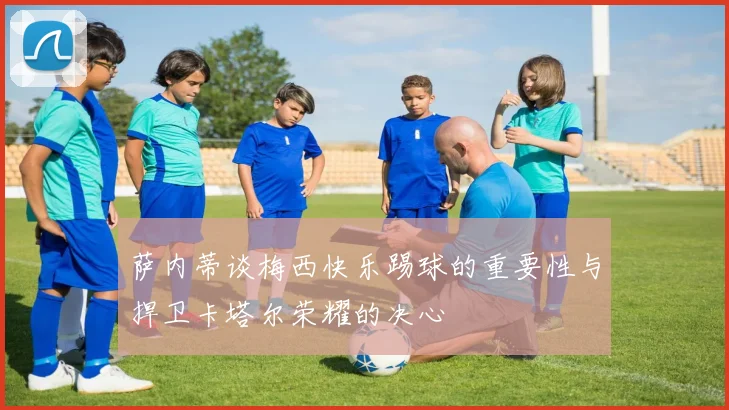 萨内蒂谈梅西快乐踢球的重要性与捍卫卡塔尔荣耀的决心