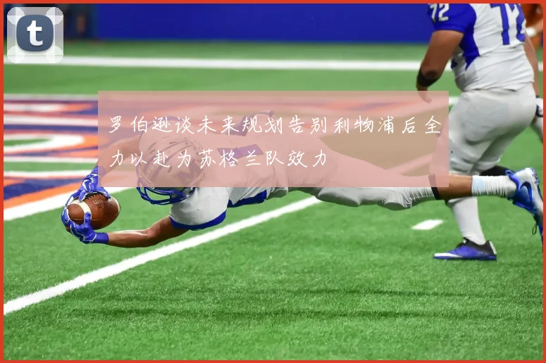 罗伯逊谈未来规划告别利物浦后全力以赴为苏格兰队效力