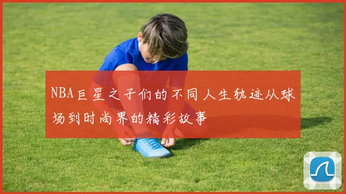 NBA巨星之子们的不同人生轨迹从球场到时尚界的精彩故事