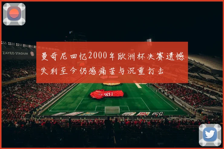 曼奇尼回忆2000年欧洲杯决赛遗憾失利至今仍感痛苦与沉重打击