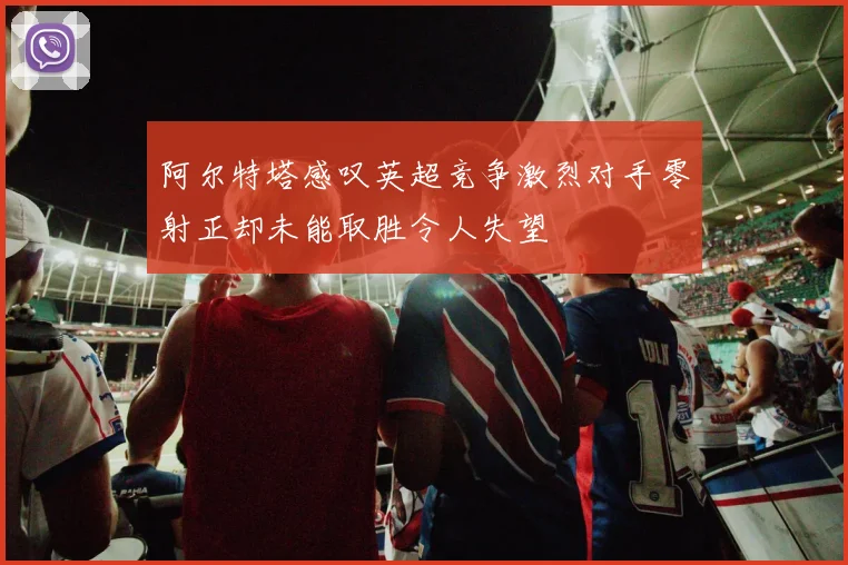 阿尔特塔感叹英超竞争激烈对手零射正却未能取胜令人失望
