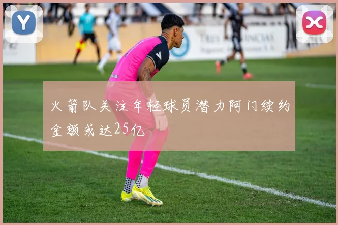 火箭队关注年轻球员潜力阿门续约金额或达25亿