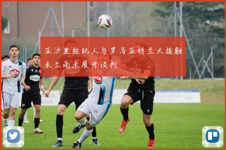 亚沙里经纪人与罗马亚特兰大接触米兰尚未展开谈判