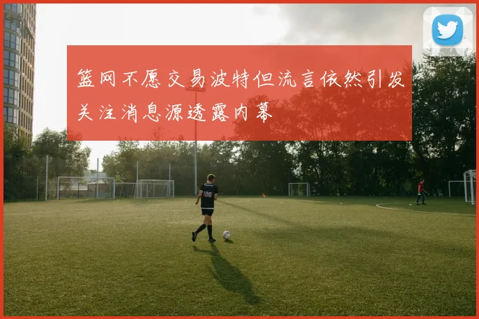篮网不愿交易波特但流言依然引发关注消息源透露内幕