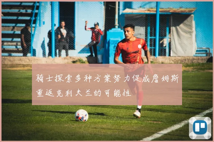 骑士探索多种方案努力促成詹姆斯重返克利夫兰的可能性