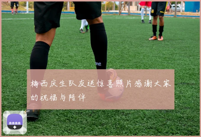 梅西庆生队友送惊喜照片感谢大家的祝福与陪伴