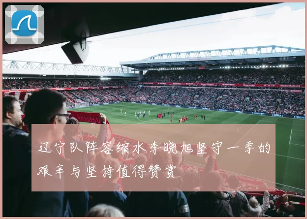 辽宁队阵容缩水李晓旭坚守一季的艰辛与坚持值得赞赏