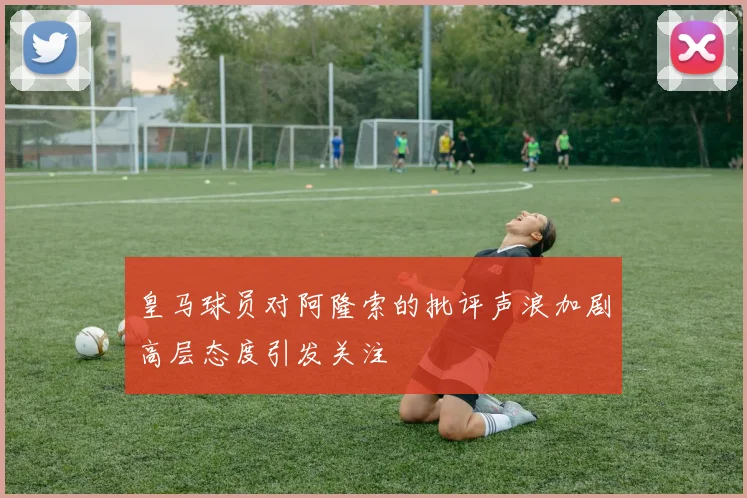 皇马球员对阿隆索的批评声浪加剧高层态度引发关注