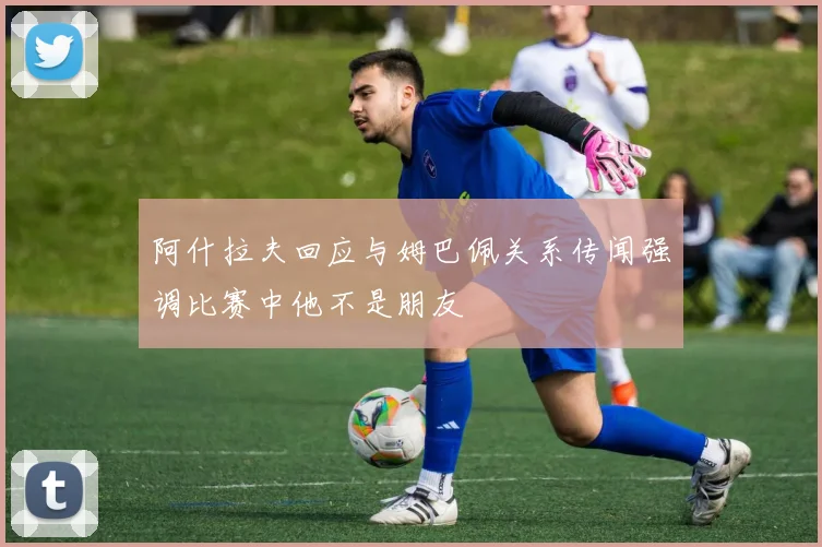 阿什拉夫回应与姆巴佩关系传闻强调比赛中他不是朋友