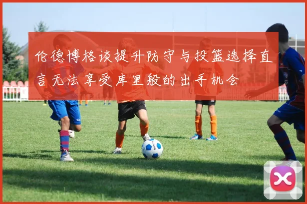 伦德博格谈提升防守与投篮选择直言无法享受库里般的出手机会
